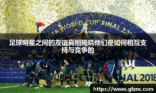 足球明星之间的友谊真相揭晓他们是如何相互支持与竞争的